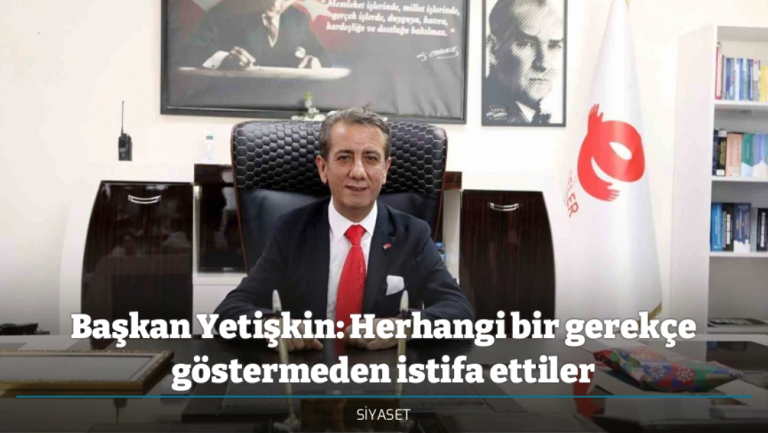 Başkan Yetişkin: Herhangi bir gerekçe göstermeden istifa ettiler