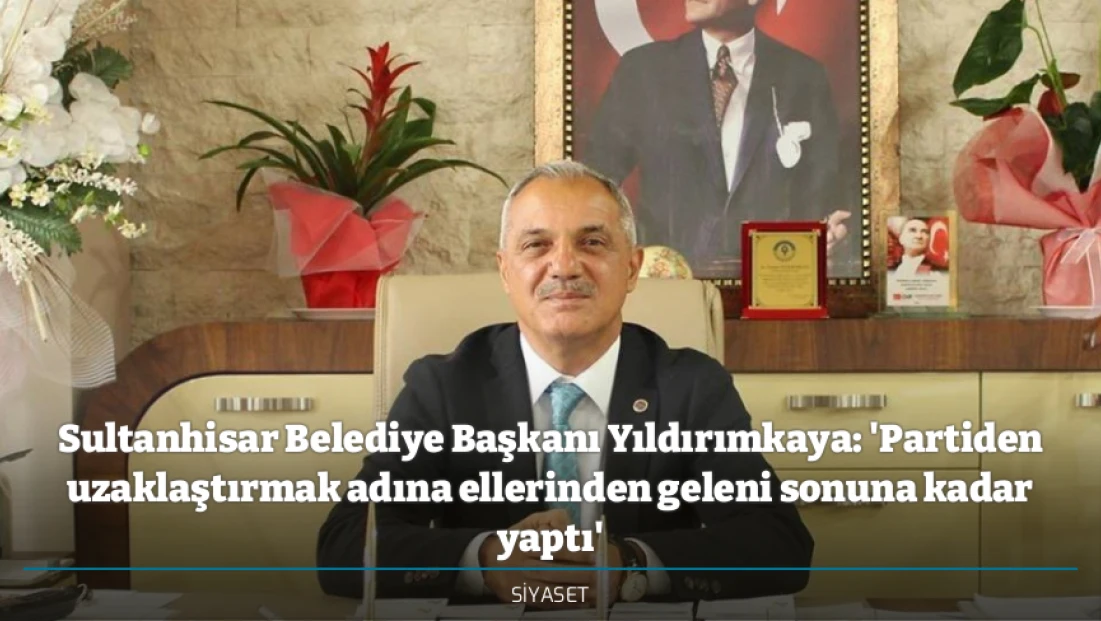 Sultanhisar Belediye Başkanı Yıldırımkaya: 'Partiden uzaklaştırmak adına ellerinden geleni sonuna kadar yaptı'