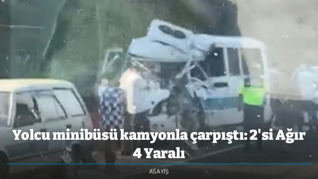 Yolcu minibüsü kamyonla çarpıştı: 2'si Ağır 4 Yaralı